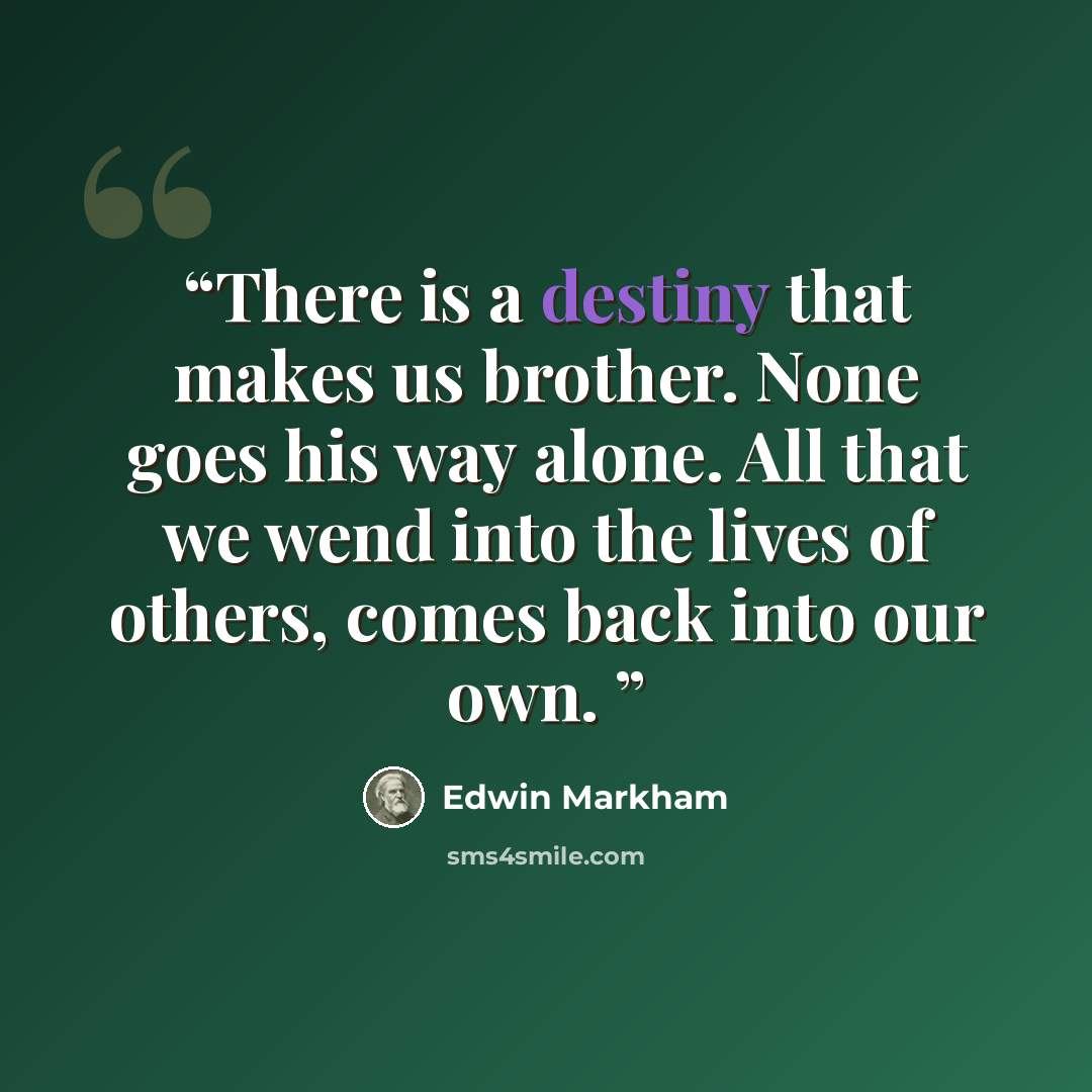 “There is a destiny that makes us brother. None goes his way alone. All that we wend into the lives of others, comes back into our own.” quote by Edwin Markham