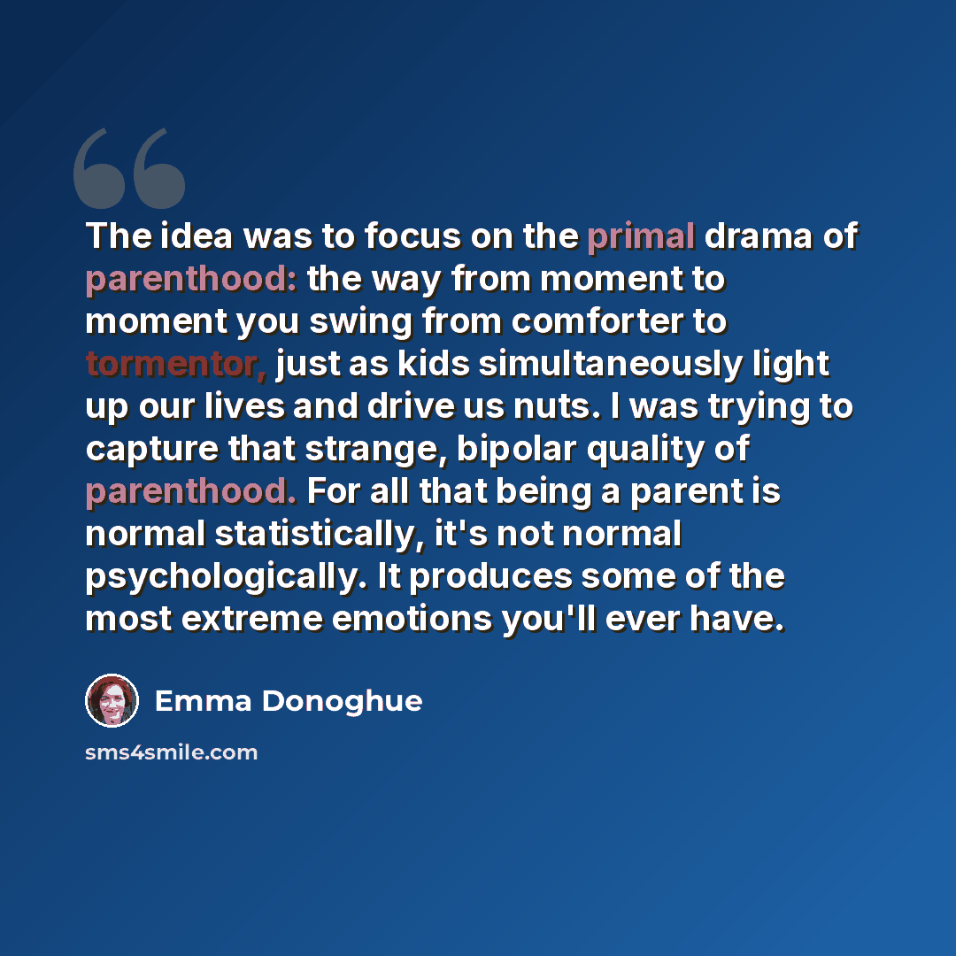 “The idea was to focus on the primal drama of parenthood: the way from moment to moment you swing from comforter to tormentor, just as kids simultaneously light up our lives and drive us nuts. I was trying to capture that strange, bipolar quality of parenthood. For all that being a parent is normal…” quote by Emma Donoghue