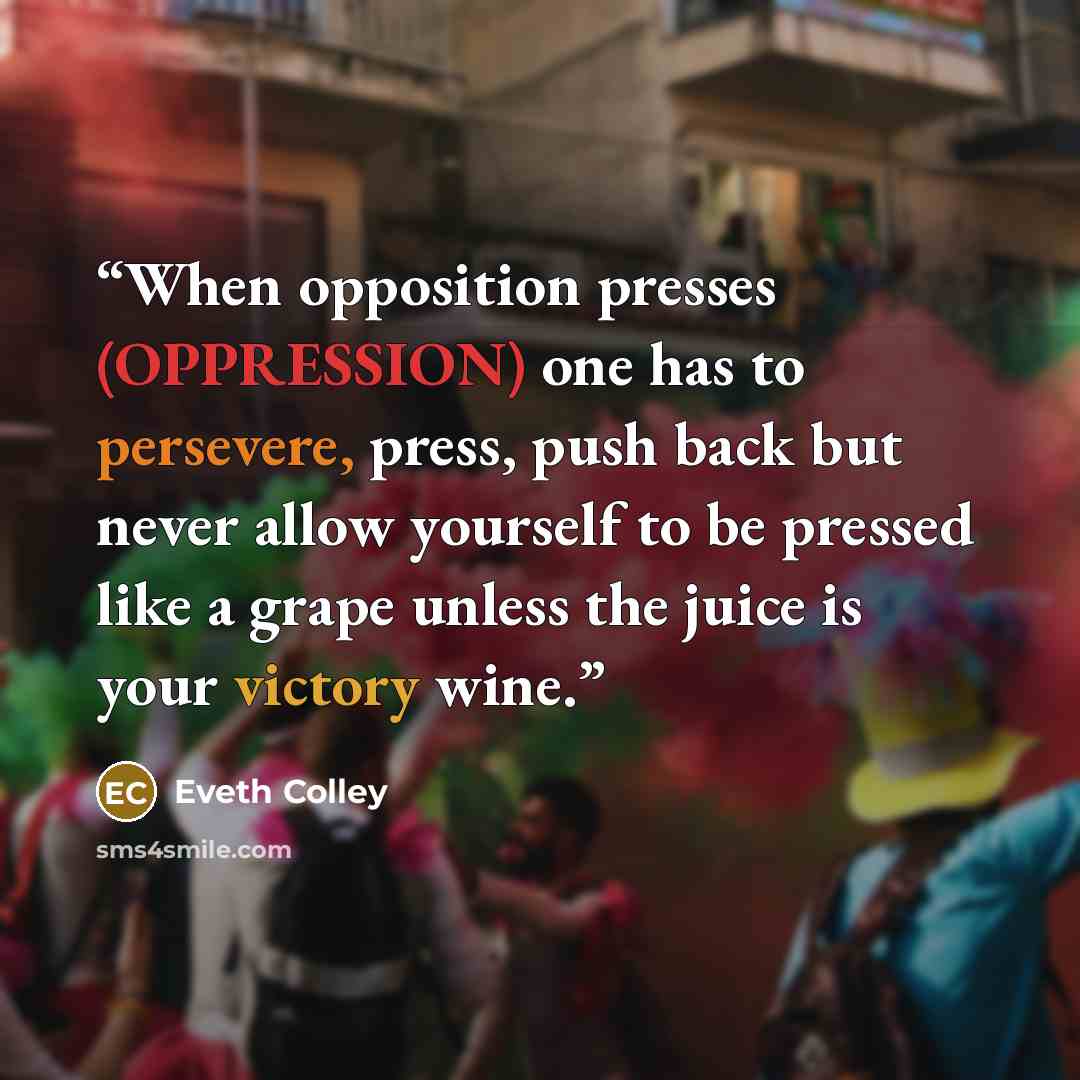 “When opposition presses (OPPRESSION) one has to persevere, press, push back but never allow yourself to be pressed like a grape unless the juice is your victory wine.” quote by Eveth Colley