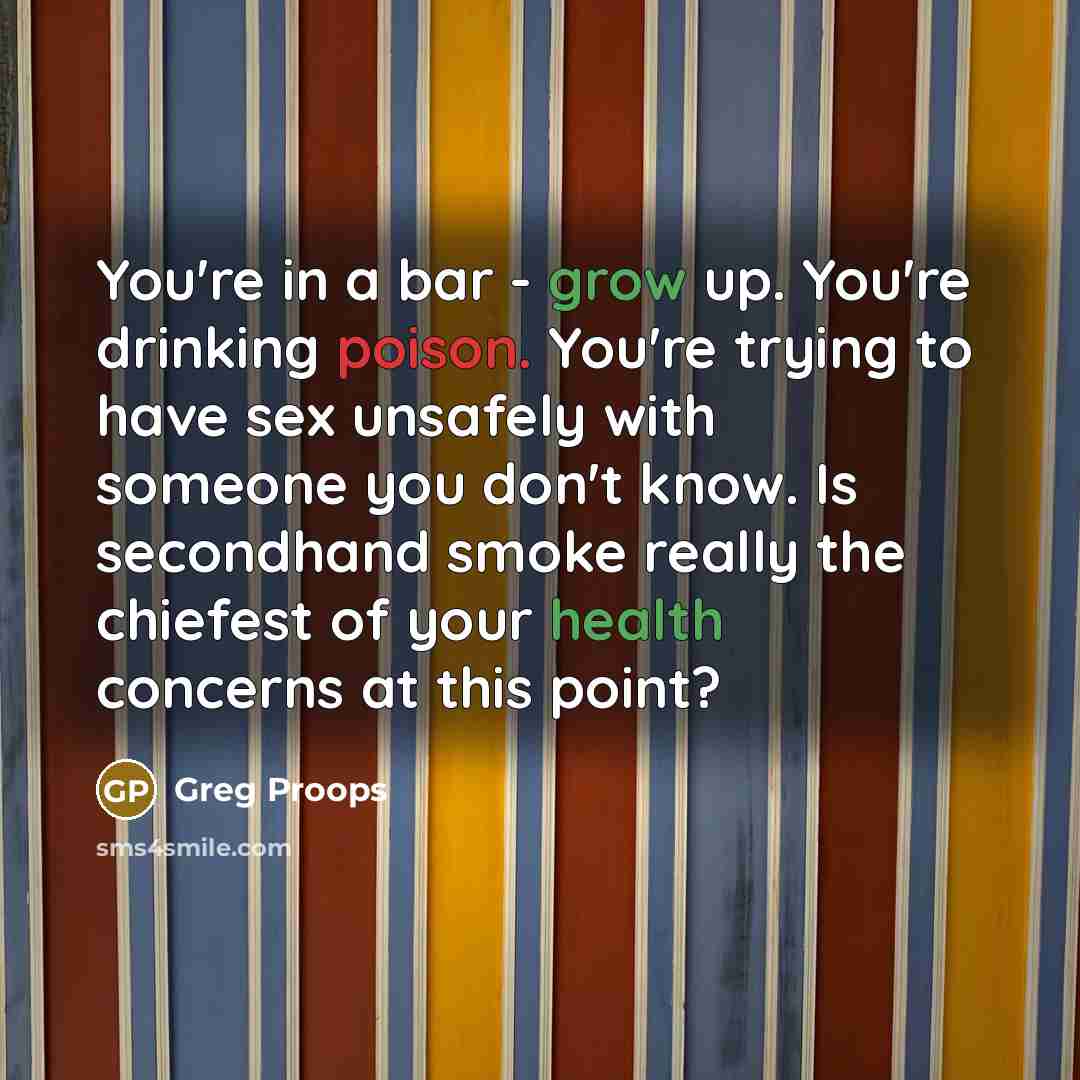 “You're in a bar - grow up. You're drinking poison. You're trying to have sex unsafely with someone you don't know. Is secondhand smoke really the chiefest of your health concerns at this point?” quote by Greg Proops