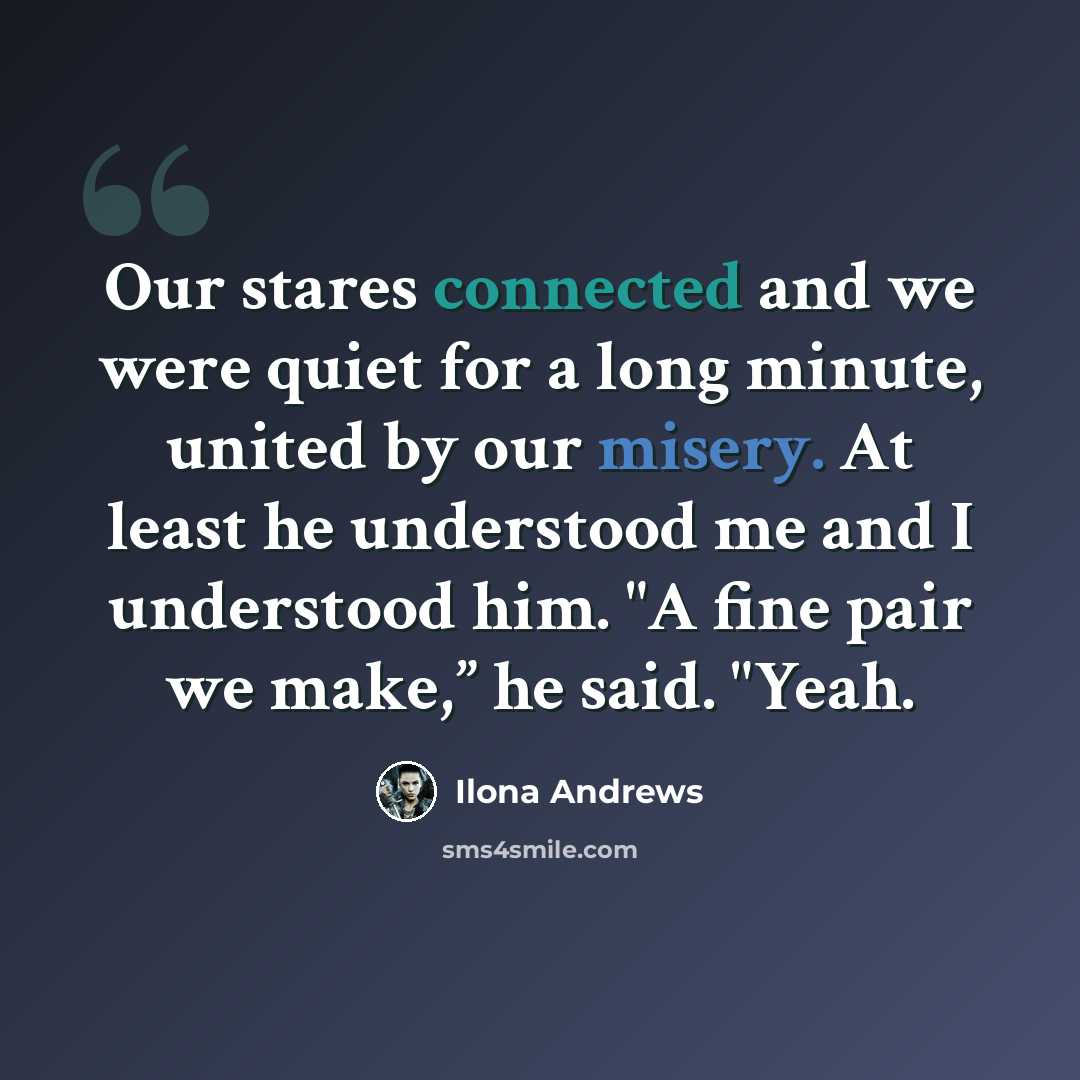 “Our stares connected and we were quiet for a long minute, united by our misery. At least he understood me and I understood him. "A fine pair we make,” he said. "Yeah.” quote by Ilona Andrews