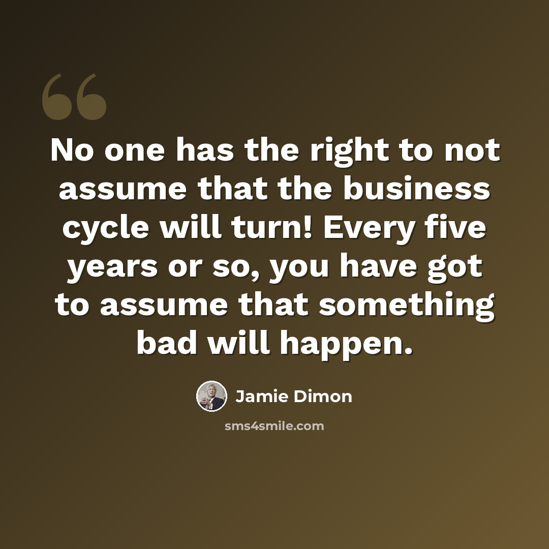 “No one has the right to not assume that the business cycle will turn! Every five years or so, you have got to assume that something bad will happen.” quote by Jamie Dimon