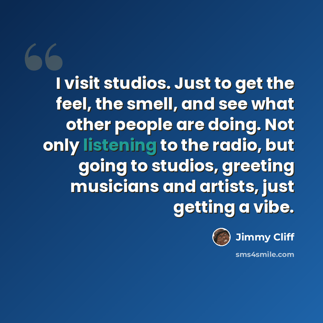 “I visit studios. Just to get the feel, the smell, and see what other people are doing. Not only listening to the radio, but going to studios, greeting musicians and artists, just getting a vibe.” quote by Jimmy Cliff