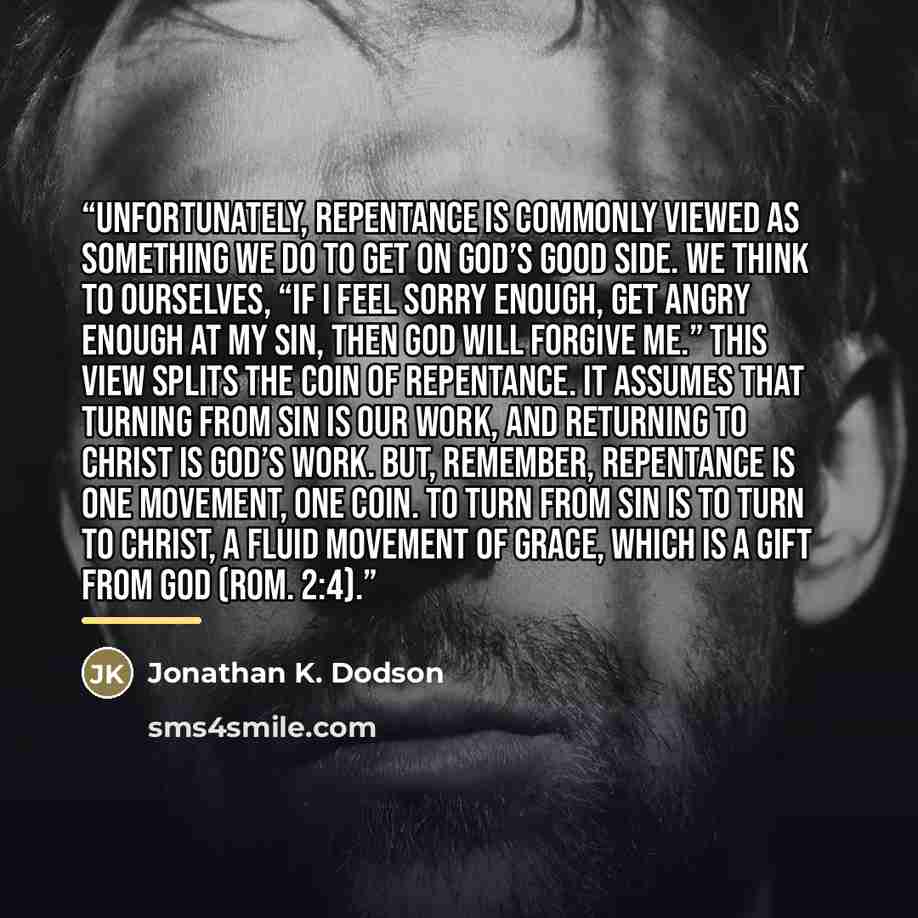 “Unfortunately, repentance is commonly viewed as something we do to get on God’s good side. We think to ourselves, “If I feel sorry enough, get angry enough at my sin, then God will forgive me.” This view splits the coin of repentance. It assumes that turning from sin is our work, and returning to…” quote by Jonathan K. Dodson