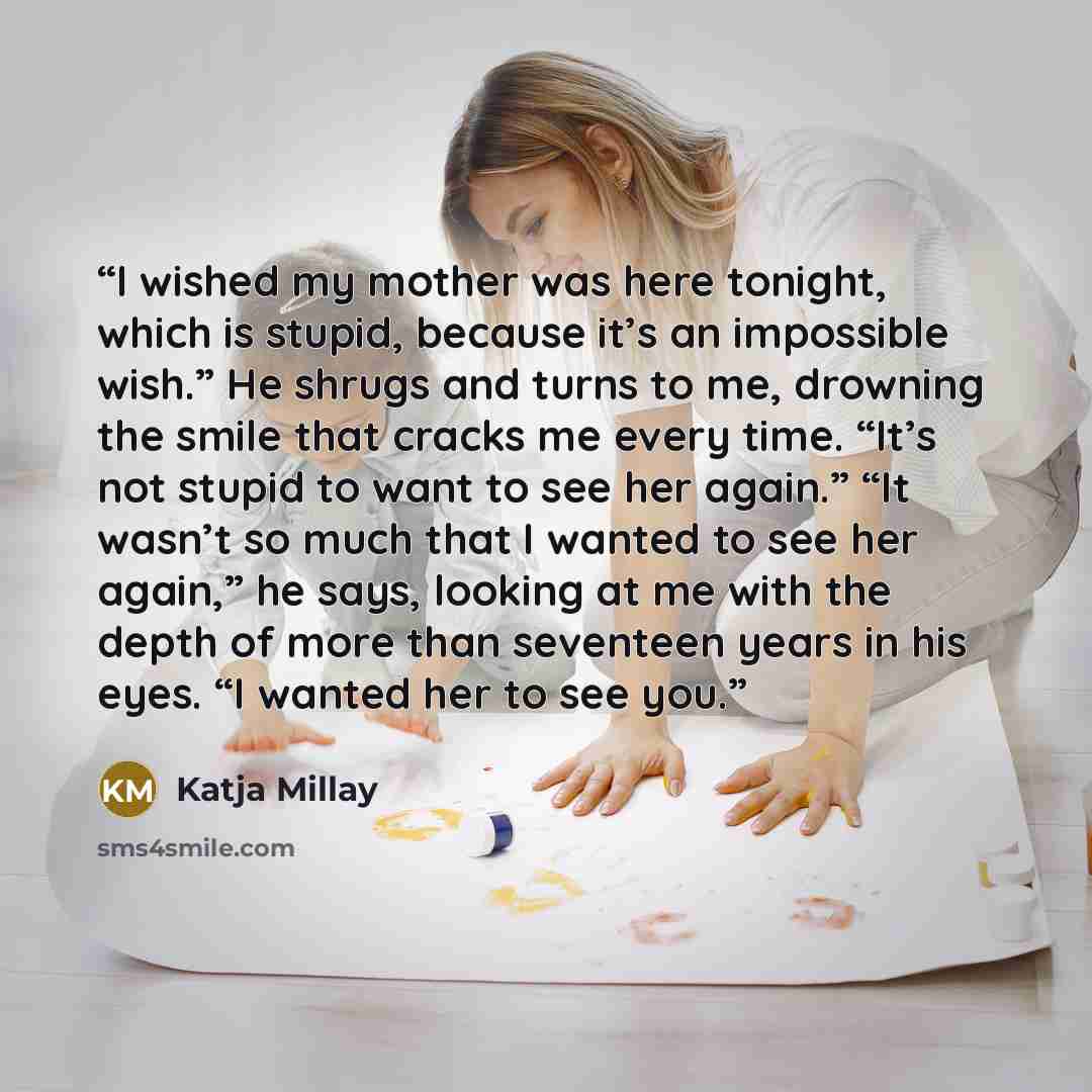 “I wished my mother was here tonight, which is stupid, because it’s an impossible wish.” He shrugs and turns to me, drowning the smile that cracks me every time. “It’s not stupid to want to see her again.” “It wasn’t so much that I wanted to see her again,” he says, looking at me with the depth of…” quote by Katja Millay