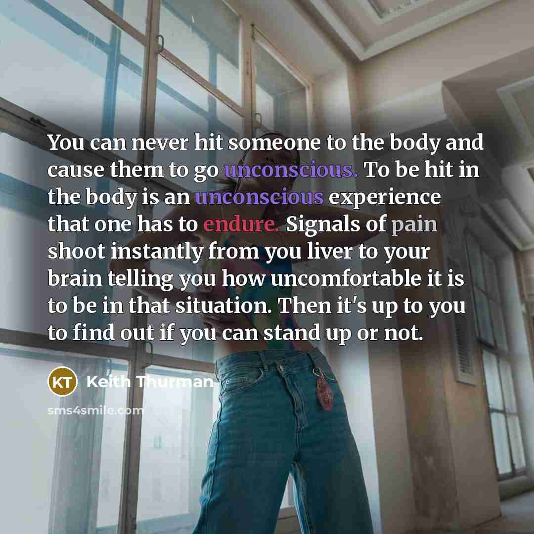 “You can never hit someone to the body and cause them to go unconscious. To be hit in the body is an unconscious experience that one has to endure. Signals of pain shoot instantly from you liver to your brain telling you how uncomfortable it is to be in that situation. Then it's up to you to find…” quote by Keith Thurman