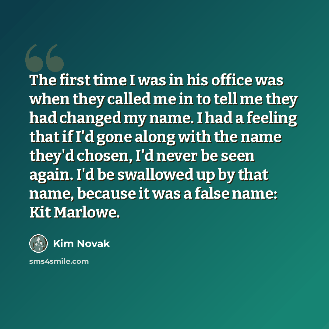 “The first time I was in his office was when they called me in to tell me they had changed my name. I had a feeling that if I'd gone along with the name they'd chosen, I'd never be seen again. I'd be swallowed up by that name, because it was a false name: Kit Marlowe.” quote by Kim Novak