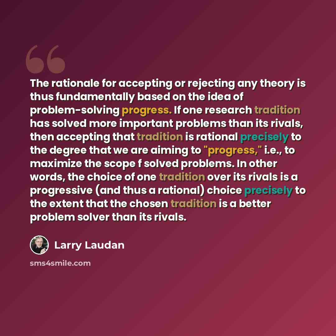 “The rationale for accepting or rejecting any theory is thus fundamentally based on the idea of problem-solving progress. If one research tradition has solved more important problems than its rivals, then accepting that tradition is rational precisely to the degree that we are aiming to "progress,"…” quote by Larry Laudan
