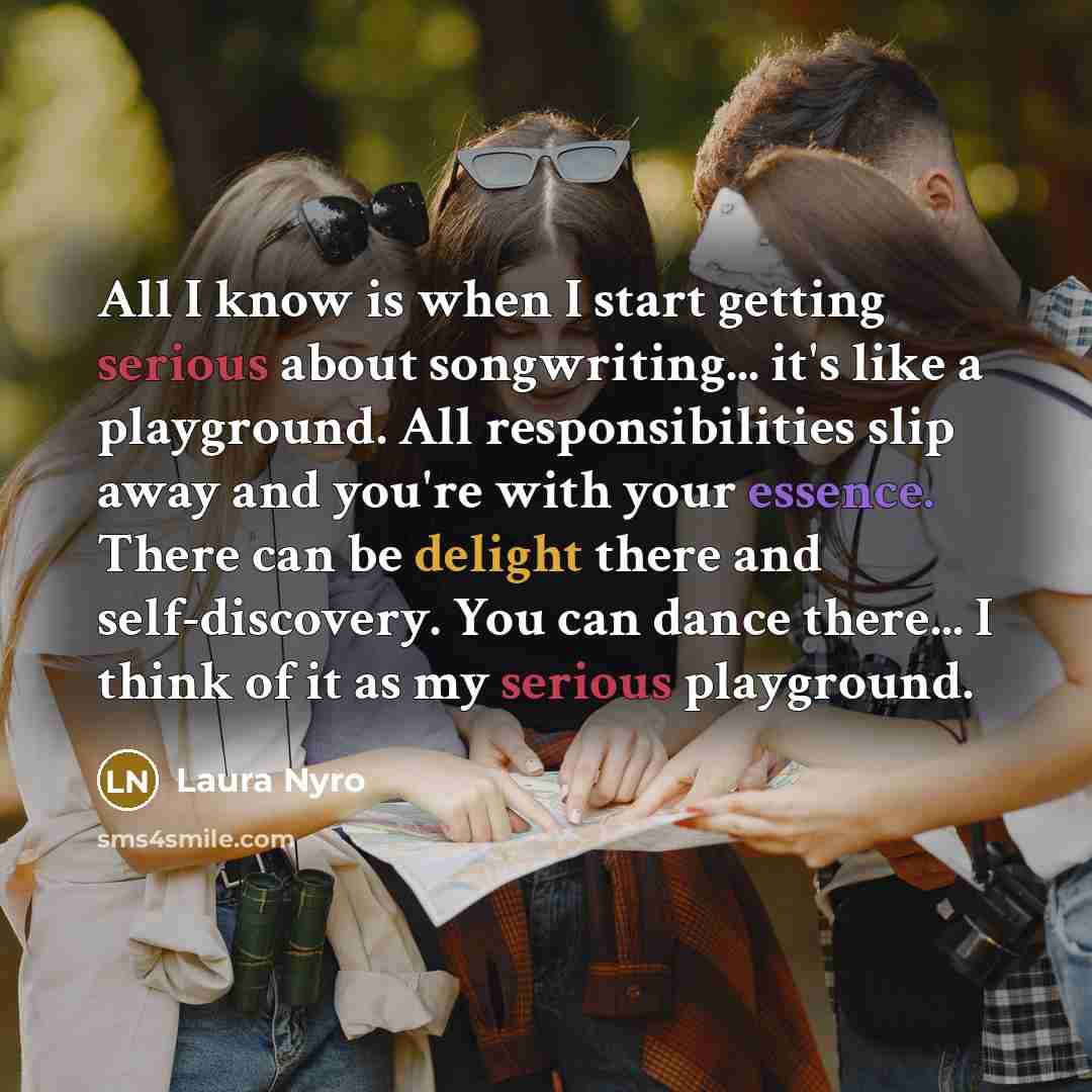 “All I know is when I start getting serious about songwriting... it's like a playground. All responsibilities slip away and you're with your essence. There can be delight there and self-discovery. You can dance there... I think of it as my serious playground.” quote by Laura Nyro