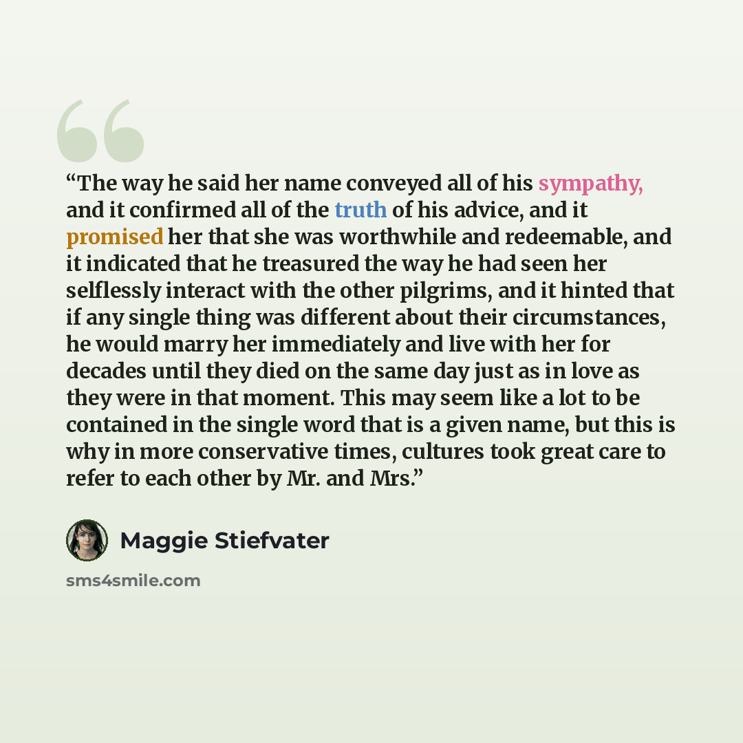 “The way he said her name conveyed all of his sympathy, and it confirmed all of the truth of his advice, and it promised her that she was worthwhile and redeemable, and it indicated that he treasured the way he had seen her selflessly interact with the other pilgrims, and it hinted that if any…” quote by Maggie Stiefvater