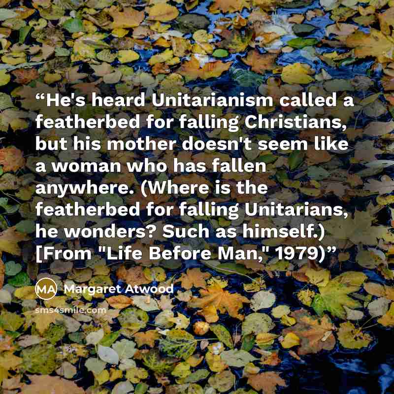 “He's heard Unitarianism called a featherbed for falling Christians, but his mother doesn't seem like a woman who has fallen anywhere. (Where is the featherbed for falling Unitarians, he wonders? Such as himself.) [From "Life Before Man," 1979)” quote by Margaret Atwood