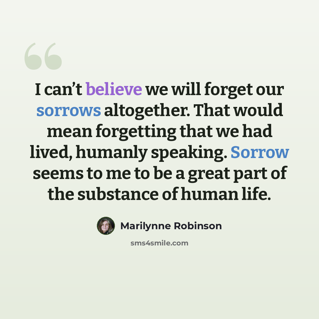 “I can’t believe we will forget our sorrows altogether. That would mean forgetting that we had lived, humanly speaking. Sorrow seems to me to be a great part of the substance of human life.” quote by Marilynne Robinson