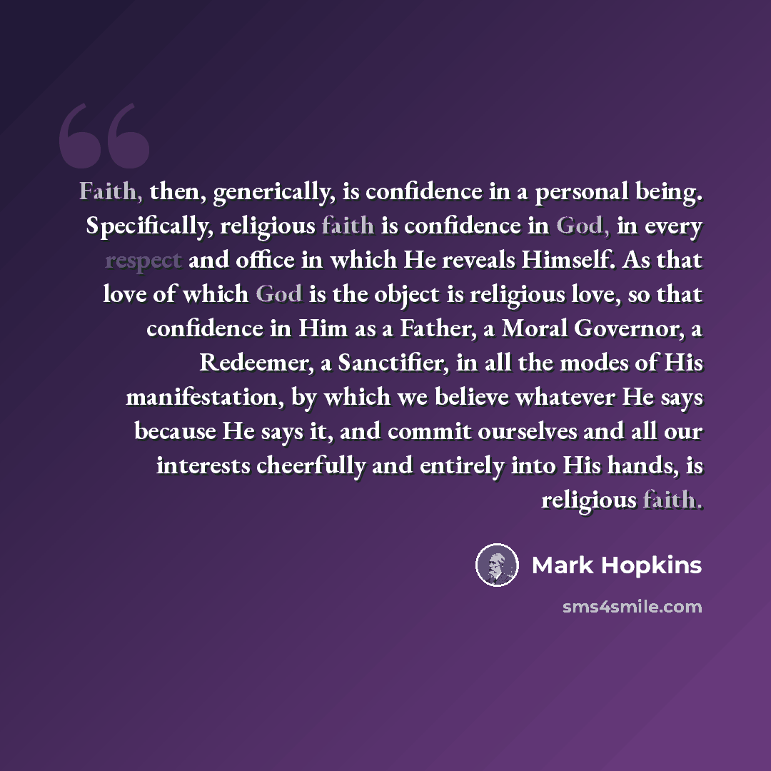 “Faith, then, generically, is confidence in a personal being. Specifically, religious faith is confidence in God, in every respect and office in which He reveals Himself. As that love of which God is the object is religious love, so that confidence in Him as a Father, a Moral Governor, a Redeemer…” quote by Mark Hopkins