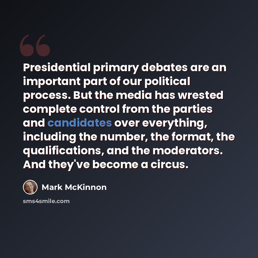 “Presidential primary debates are an important part of our political process. But the media has wrested complete control from the parties and candidates over everything, including the number, the format, the qualifications, and the moderators. And they've become a circus.” quote by Mark McKinnon