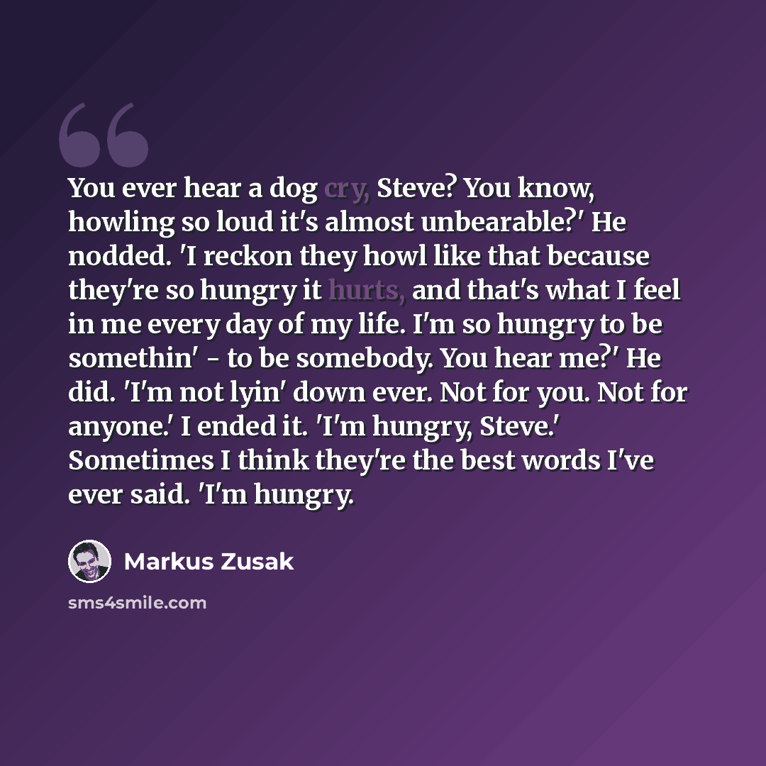 “You ever hear a dog cry, Steve? You know, howling so loud it's almost unbearable?' He nodded. 'I reckon they howl like that because they're so hungry it hurts, and that's what I feel in me every day of my life. I'm so hungry to be somethin' - to be somebody. You hear me?' He did. 'I'm not lyin'…” quote by Markus Zusak