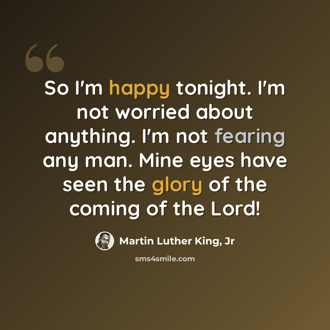 “So I'm happy tonight. I'm not worried about anything. I'm not fearing any man. Mine eyes have seen the glory of the coming of the Lord!” quote by Martin Luther King, Jr