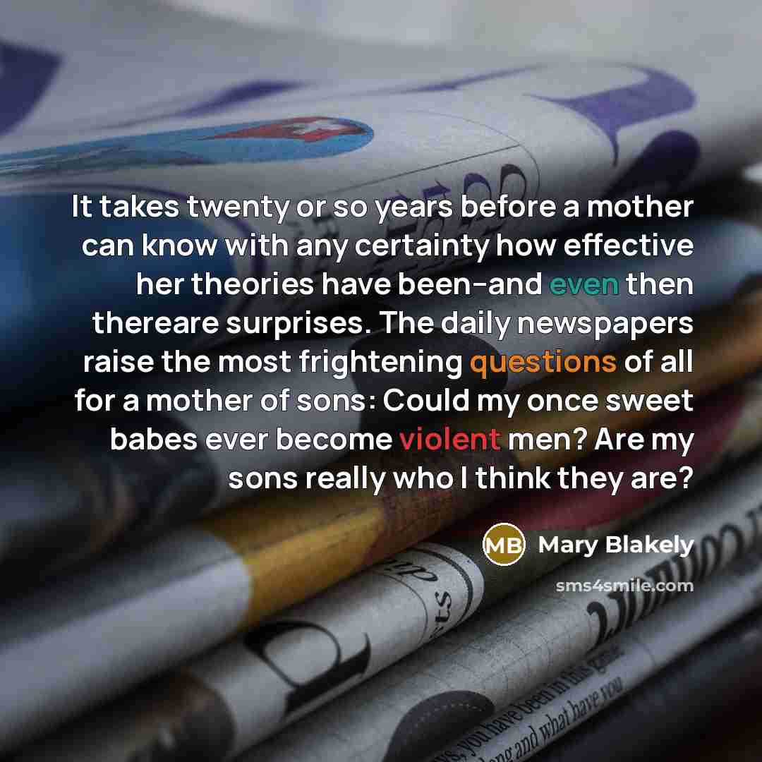 “It takes twenty or so years before a mother can know with any certainty how effective her theories have been--and even then thereare surprises. The daily newspapers raise the most frightening questions of all for a mother of sons: Could my once sweet babes ever become violent men? Are my sons…” quote by Mary Blakely