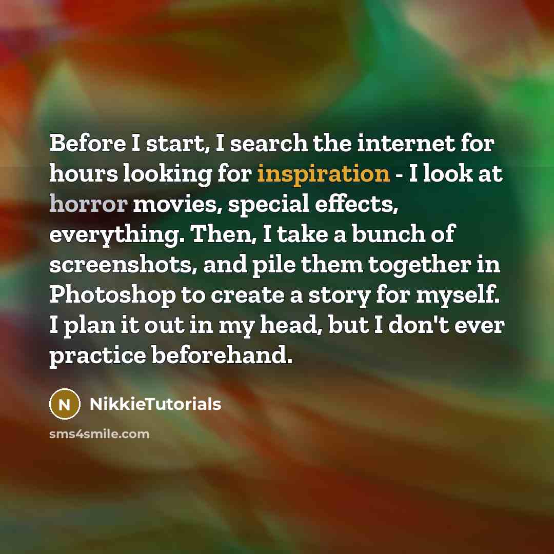 “Before I start, I search the internet for hours looking for inspiration - I look at horror movies, special effects, everything. Then, I take a bunch of screenshots, and pile them together in Photoshop to create a story for myself. I plan it out in my head, but I don't ever practice beforehand.” quote by NikkieTutorials