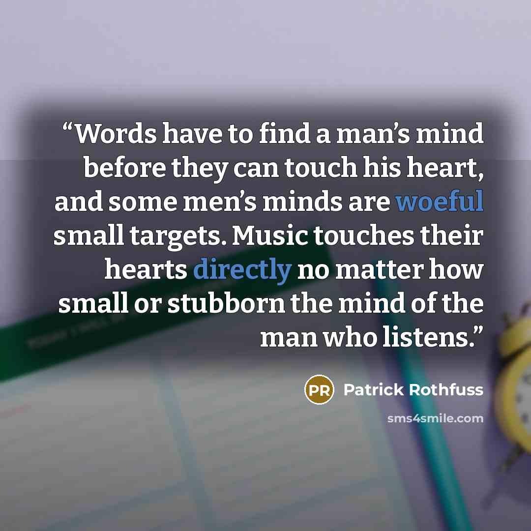 “Words have to find a man’s mind before they can touch his heart, and some men’s minds are woeful small targets. Music touches their hearts directly no matter how small or stubborn the mind of the man who listens.” quote by Patrick Rothfuss