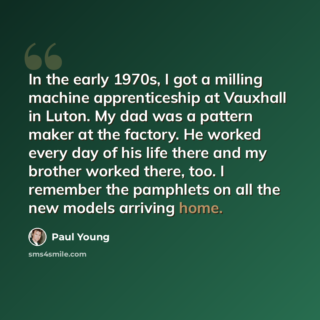 “In the early 1970s, I got a milling machine apprenticeship at Vauxhall in Luton. My dad was a pattern maker at the factory. He worked every day of his life there and my brother worked there, too. I remember the pamphlets on all the new models arriving home.” quote by Paul Young