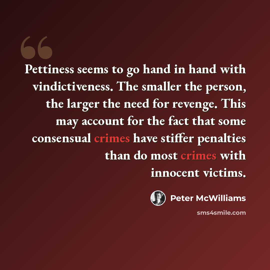 “Pettiness seems to go hand in hand with vindictiveness. The smaller the person, the larger the need for revenge. This may account for the fact that some consensual crimes have stiffer penalties than do most crimes with innocent victims.” quote by Peter McWilliams