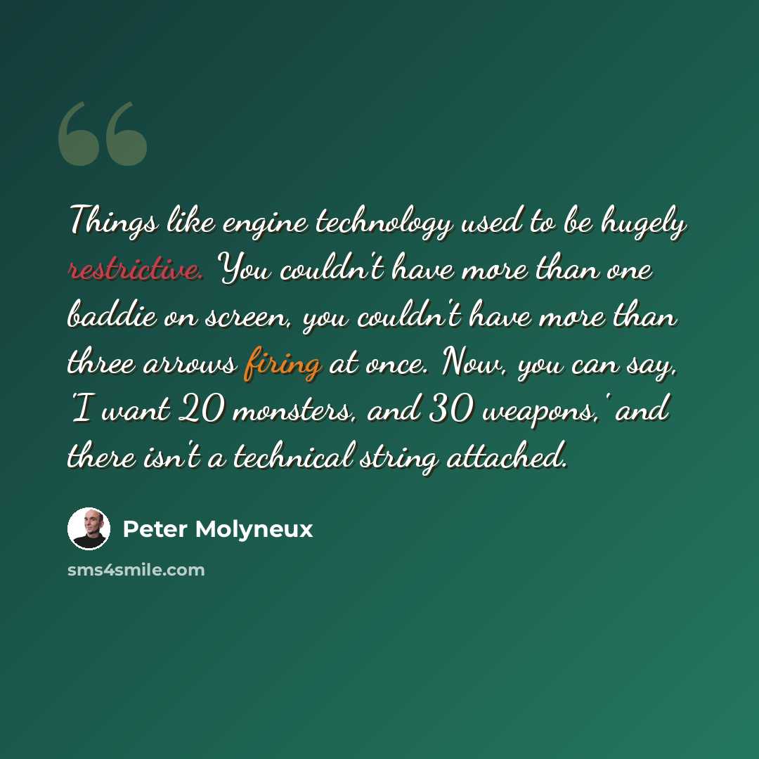 “Things like engine technology used to be hugely restrictive. You couldn't have more than one baddie on screen, you couldn't have more than three arrows firing at once. Now, you can say, 'I want 20 monsters, and 30 weapons,' and there isn't a technical string attached.” quote by Peter Molyneux