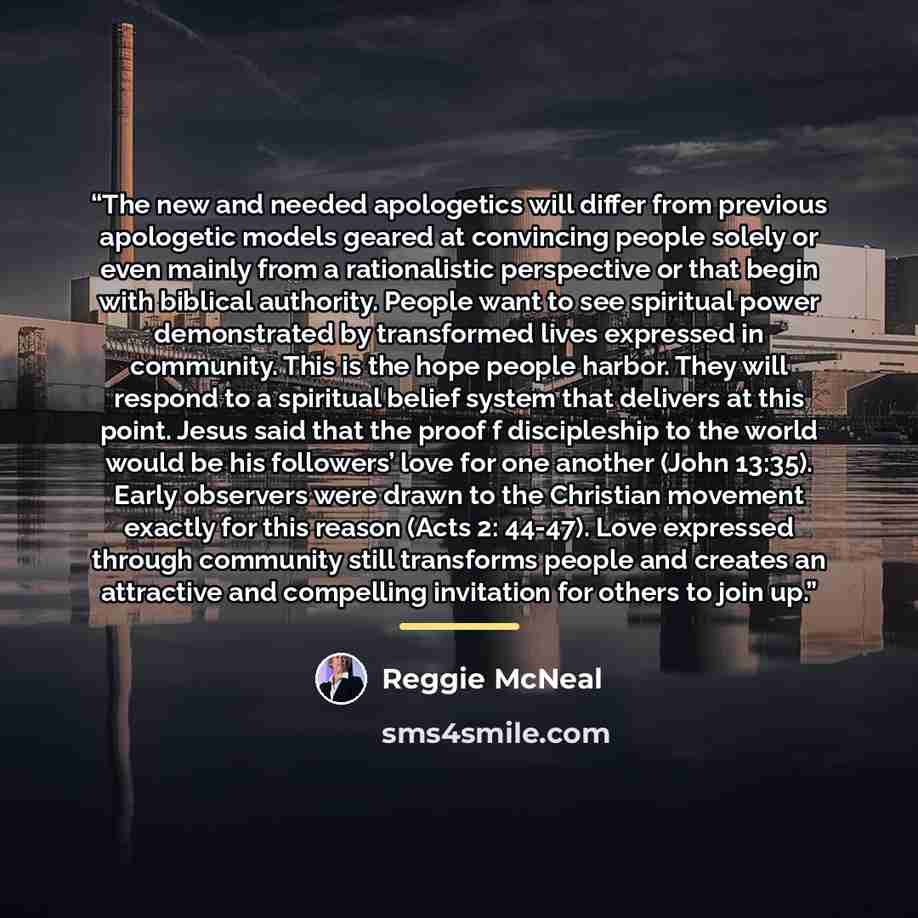 “The new and needed apologetics will differ from previous apologetic models geared at convincing people solely or even mainly from a rationalistic perspective or that begin with biblical authority. People want to see spiritual power demonstrated by transformed lives expressed in community. This is…” quote by Reggie McNeal