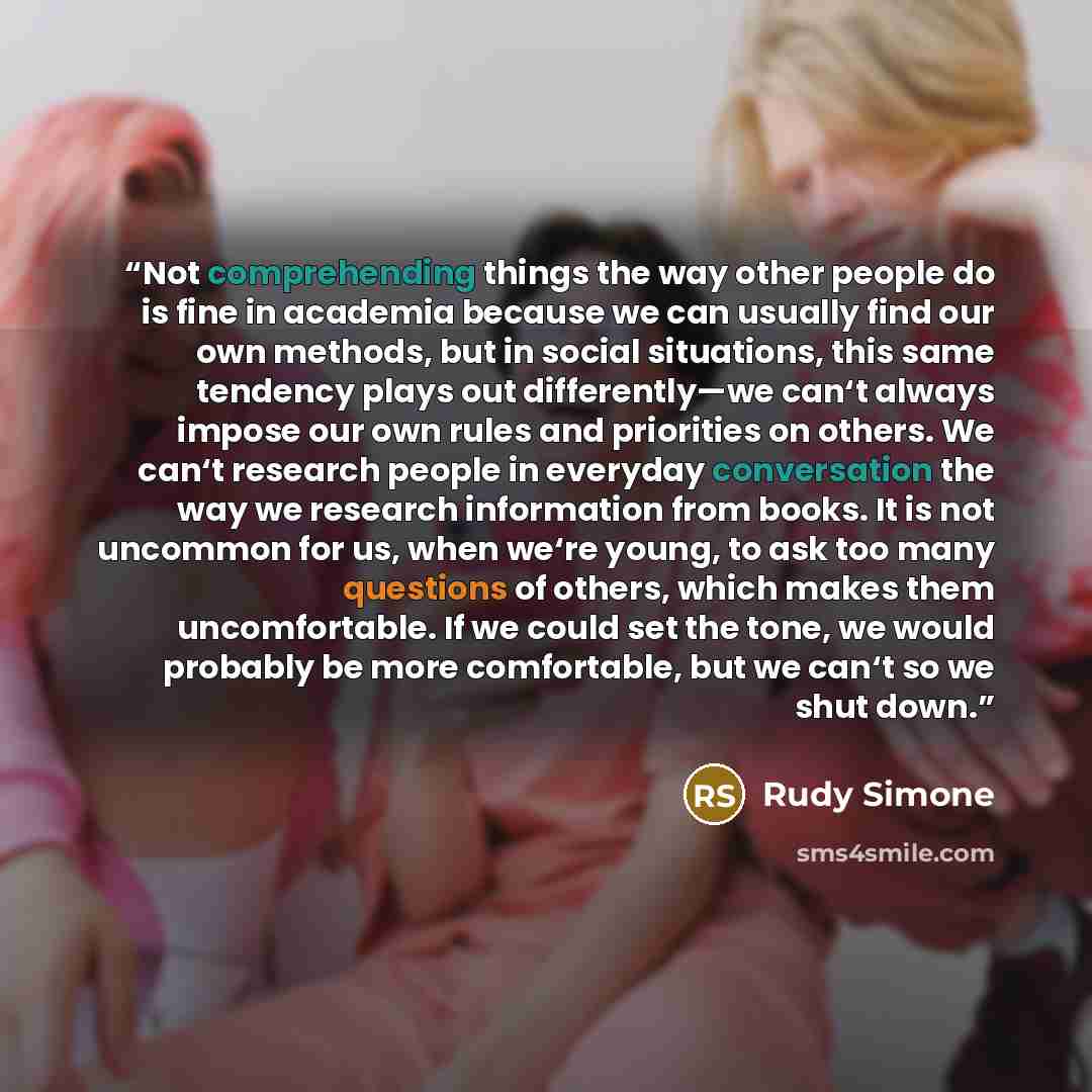“Not comprehending things the way other people do is fine in academia because we can usually find our own methods, but in social situations, this same tendency plays out differently—we can‘t always impose our own rules and priorities on others. We can‘t research people in everyday conversation the…” quote by Rudy Simone