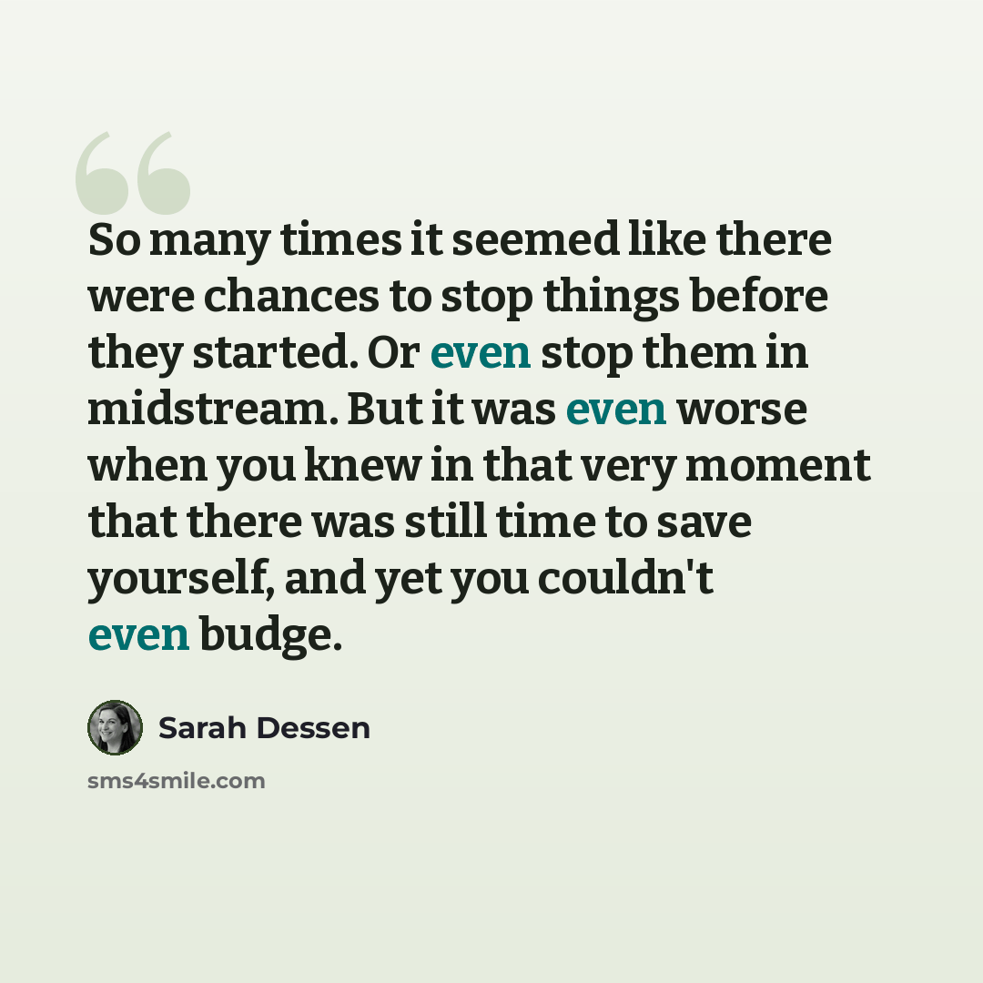 “So many times it seemed like there were chances to stop things before they started. Or even stop them in midstream. But it was even worse when you knew in that very moment that there was still time to save yourself, and yet you couldn't even budge.” quote by Sarah Dessen