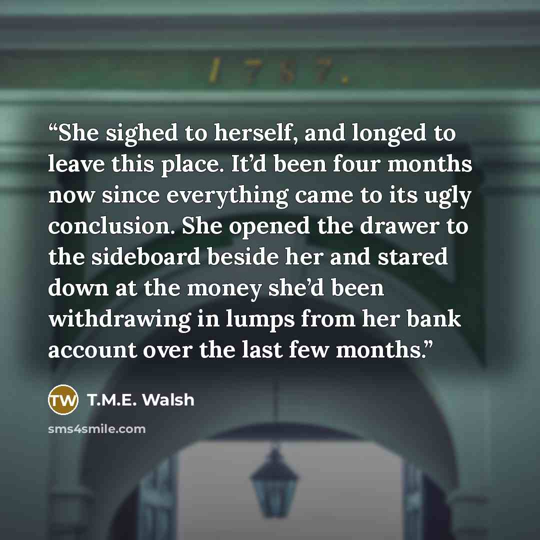 “She sighed to herself, and longed to leave this place. It’d been four months now since everything came to its ugly conclusion. She opened the drawer to the sideboard beside her and stared down at the money she’d been withdrawing in lumps from her bank account over the last few months.” quote by T.M.E. Walsh