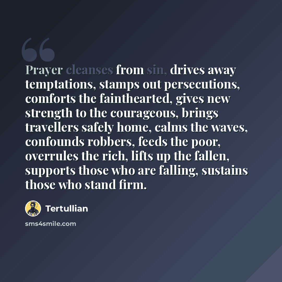 “Prayer cleanses from sin, drives away temptations, stamps out persecutions, comforts the fainthearted, gives new strength to the courageous, brings travellers safely home, calms the waves, confounds robbers, feeds the poor, overrules the rich, lifts up the fallen, supports those who are falling…” quote by Tertullian