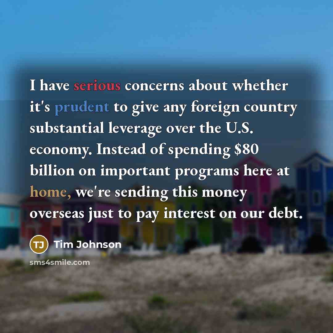 “I have serious concerns about whether it's prudent to give any foreign country substantial leverage over the U.S. economy. Instead of spending $80 billion on important programs here at home, we're sending this money overseas just to pay interest on our debt.” quote by Tim Johnson