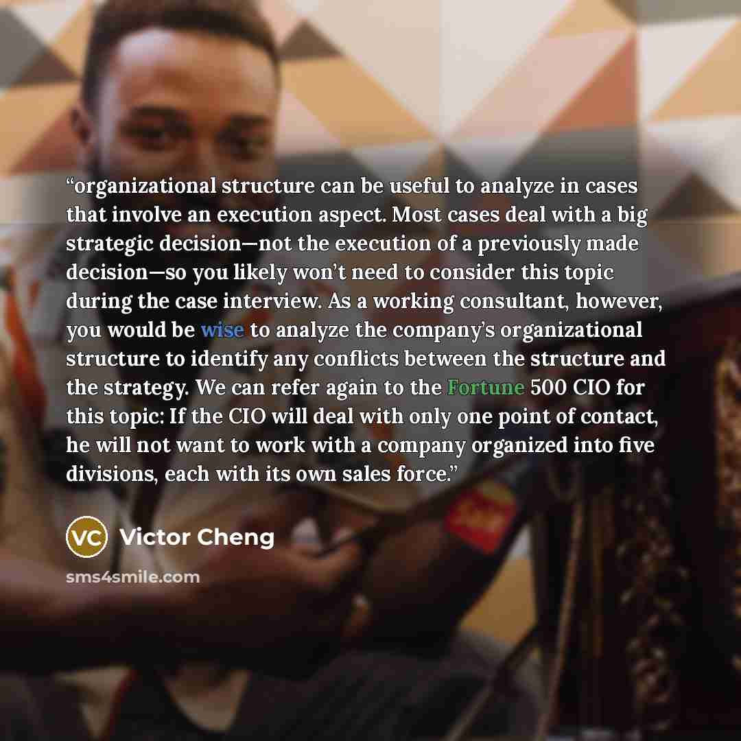 “organizational structure can be useful to analyze in cases that involve an execution aspect. Most cases deal with a big strategic decision—not the execution of a previously made decision—so you likely won’t need to consider this topic during the case interview. As a working consultant, however…” quote by Victor Cheng