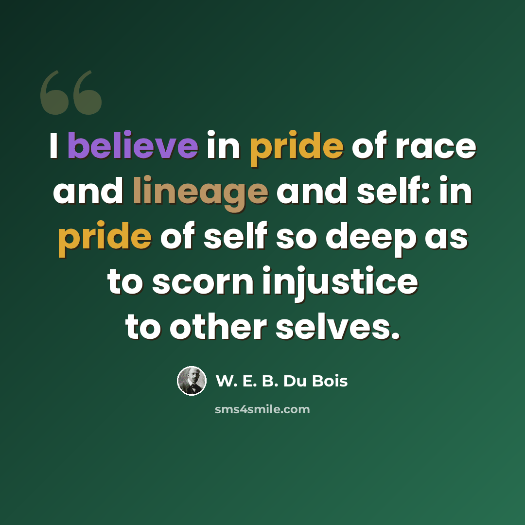 “I believe in pride of race and lineage and self: in pride of self so deep as to scorn injustice to other selves.” quote by W. E. B. Du Bois