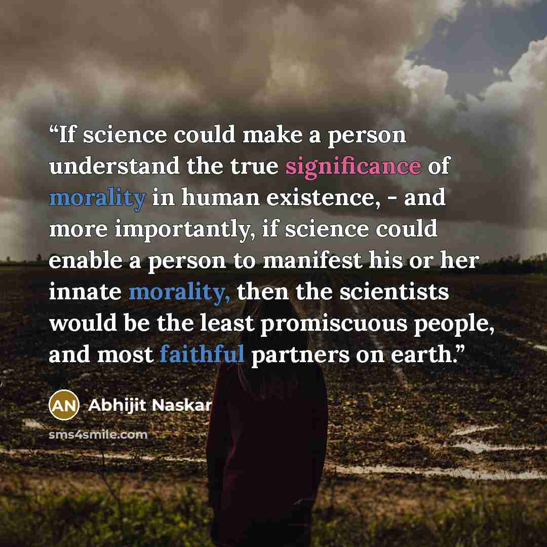 “If science could make a person understand the true significance of morality in human existence, - and more importantly, if science could enable a person to manifest his or her innate morality, then the scientists would be the least promiscuous people, and most faithful partners on earth.” quote by Abhijit Naskar