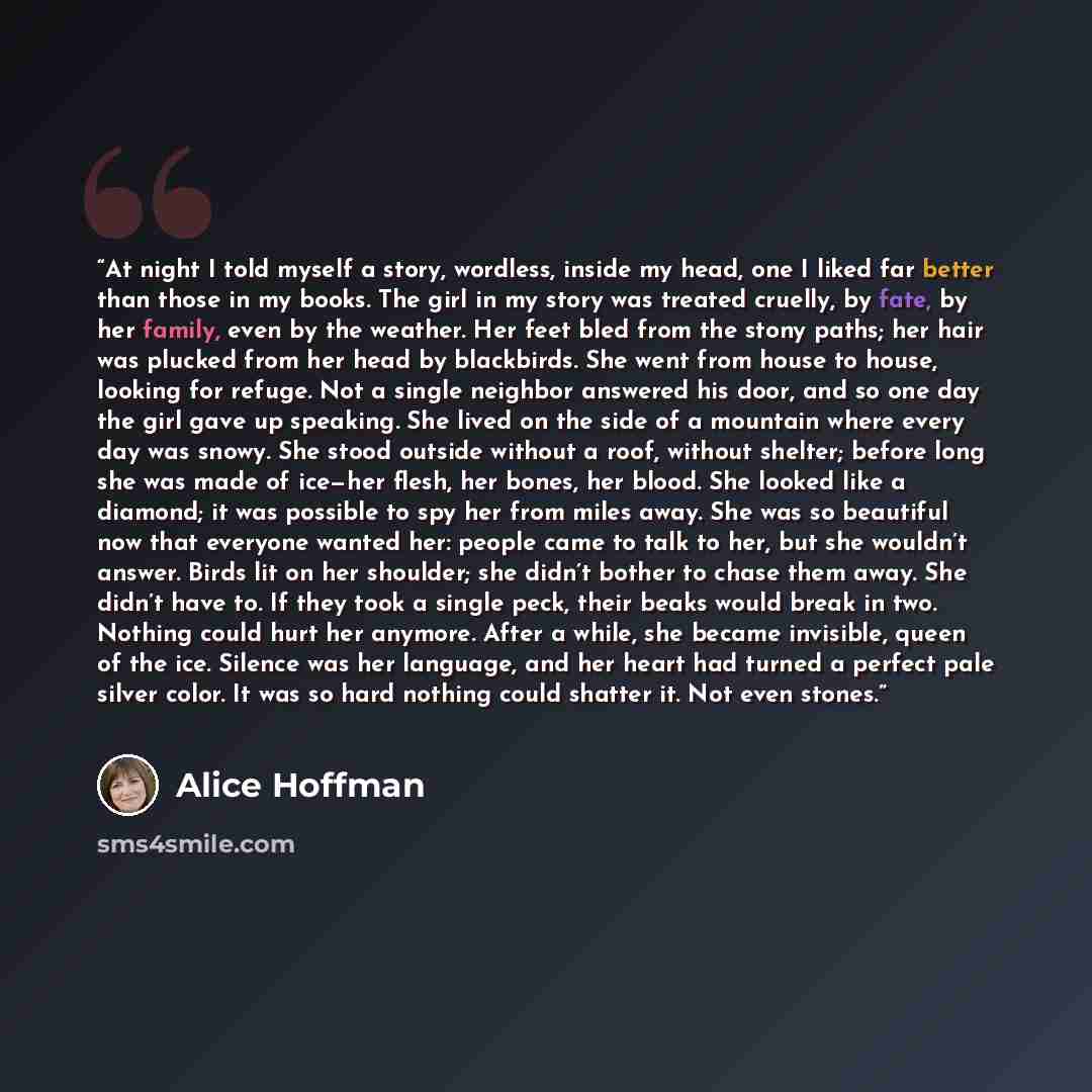 “At night I told myself a story, wordless, inside my head, one I liked far better than those in my books. The girl in my story was treated cruelly, by fate, by her family, even by the weather. Her feet bled from the stony paths; her hair was plucked from her head by blackbirds. She went from house…” quote by Alice Hoffman