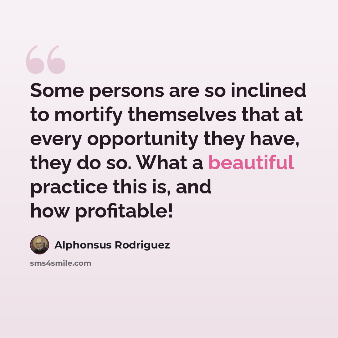 “Some persons are so inclined to mortify themselves that at every opportunity they have, they do so. What a beautiful practice this is, and how profitable!” quote by Alphonsus Rodriguez