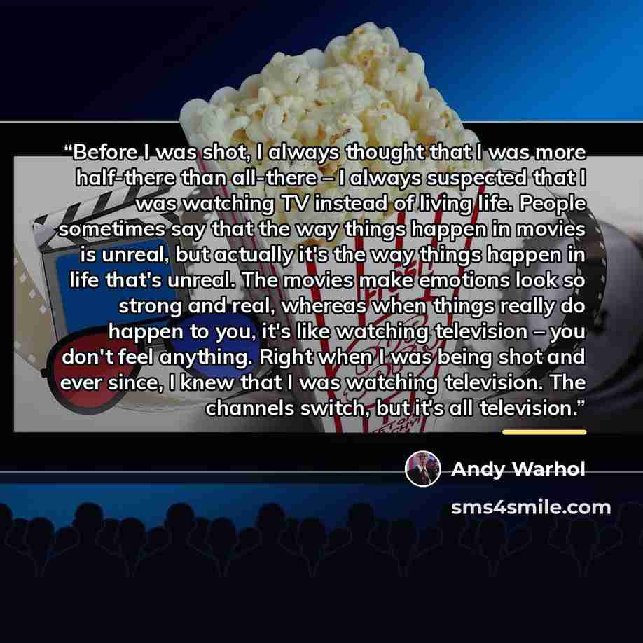 “Before I was shot, I always thought that I was more half-there than all-there – I always suspected that I was watching TV instead of living life. People sometimes say that the way things happen in movies is unreal, but actually it's the way things happen in life that's unreal. The movies make…” quote by Andy Warhol