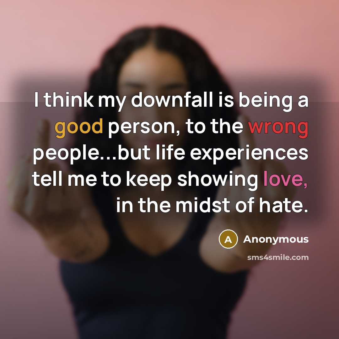 “I think my downfall is being a good person, to the wrong people...but life experiences tell me to keep showing love, in the midst of hate.” quote by Anonymous