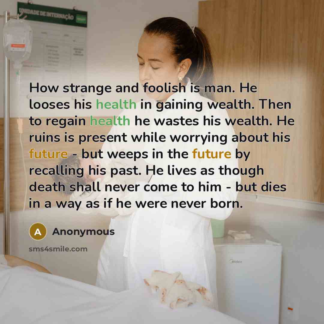 “How strange and foolish is man. He looses his health in gaining wealth. Then to regain health he wastes his wealth. He ruins is present while worrying about his future - but weeps in the future by recalling his past. He lives as though death shall never come to him - but dies in a way as if he…” quote by Anonymous