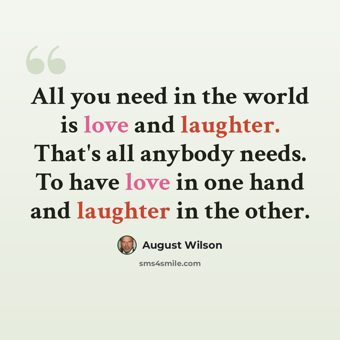 “All you need in the world is love and laughter. That's all anybody needs. To have love in one hand and laughter in the other.” quote by August Wilson