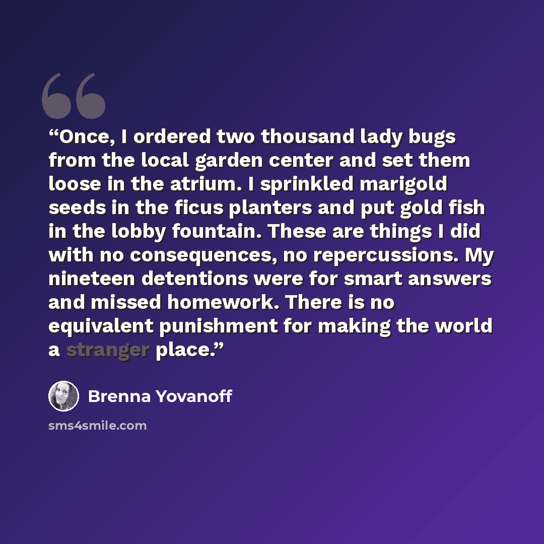 “Once, I ordered two thousand lady bugs from the local garden center and set them loose in the atrium. I sprinkled marigold seeds in the ficus planters and put gold fish in the lobby fountain. These are things I did with no consequences, no repercussions. My nineteen detentions were for smart…” quote by Brenna Yovanoff