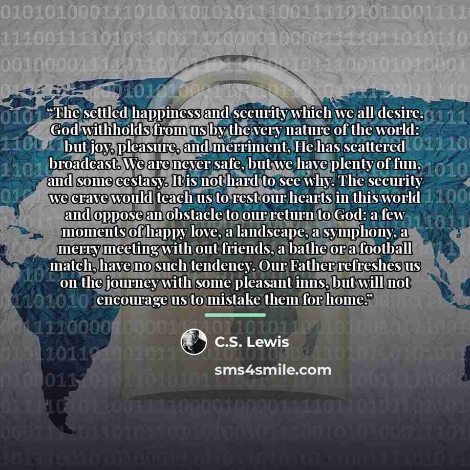 “The settled happiness and security which we all desire, God withholds from us by the very nature of the world: but joy, pleasure, and merriment, He has scattered broadcast. We are never safe, but we have plenty of fun, and some ecstasy. It is not hard to see why. The security we crave would teach…” quote by C.S. Lewis