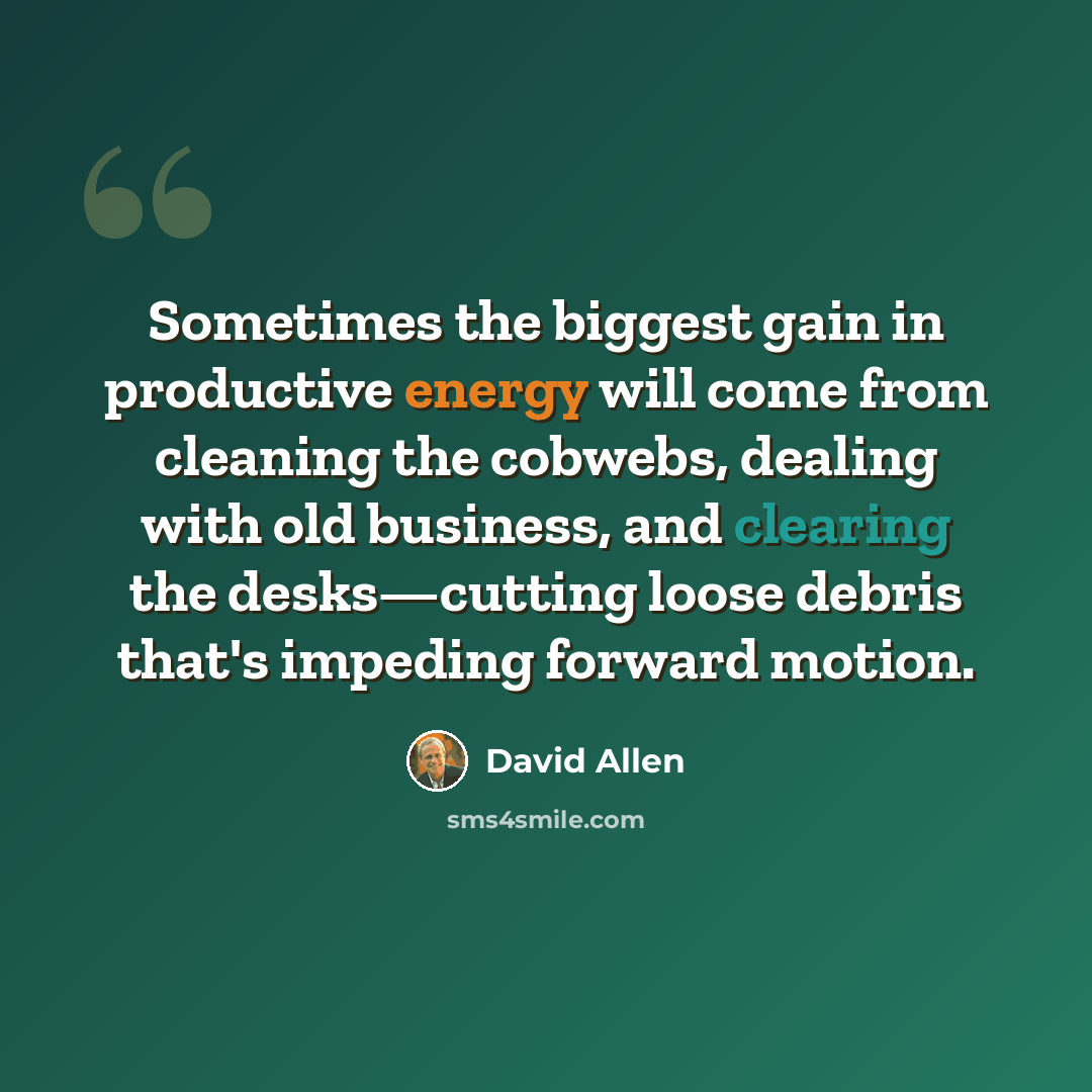 “Sometimes the biggest gain in productive energy will come from cleaning the cobwebs, dealing with old business, and clearing the desks—cutting loose debris that's impeding forward motion.” quote by David Allen