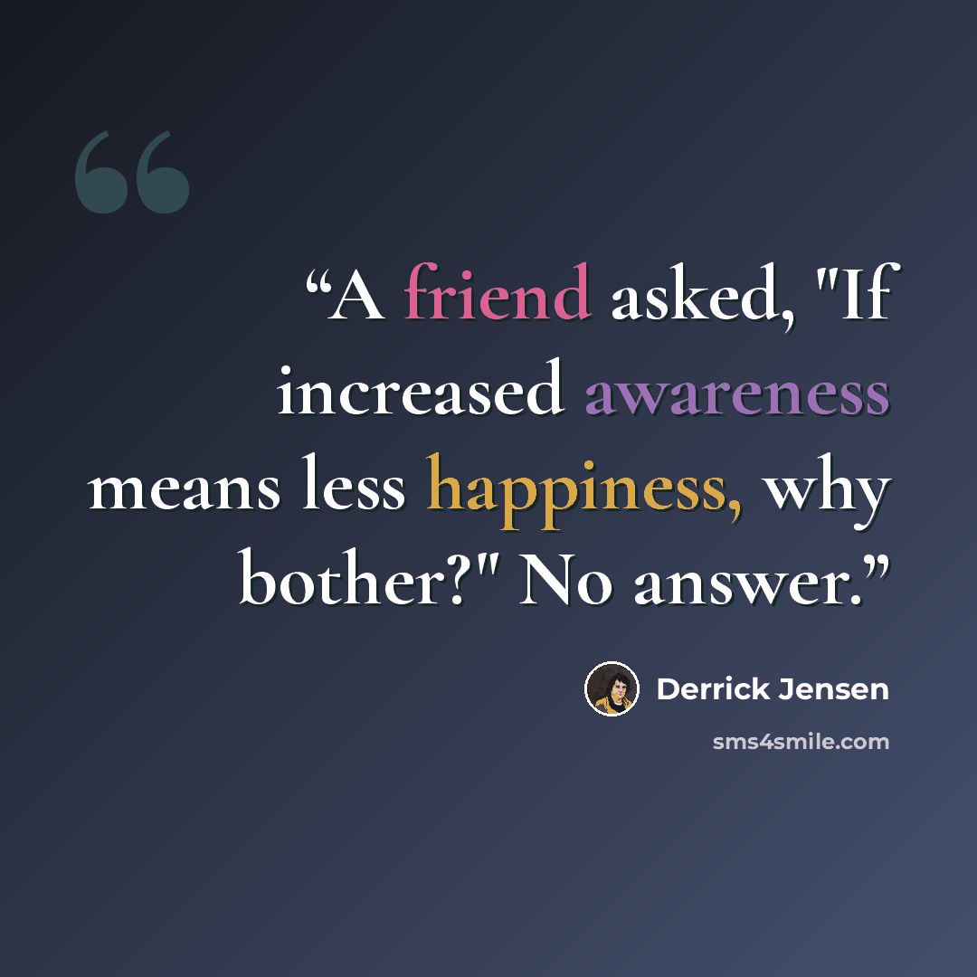 “A friend asked, "If increased awareness means less happiness, why bother?" No answer.” quote by Derrick Jensen