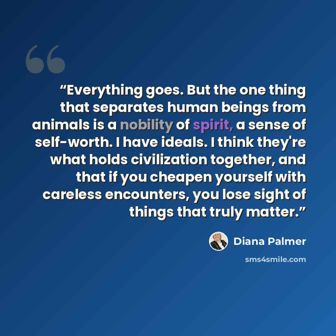 “Everything goes. But the one thing that separates human beings from animals is a nobility of spirit, a sense of self-worth. I have ideals. I think they're what holds civilization together, and that if you cheapen yourself with careless encounters, you lose sight of things that truly matter.” quote by Diana Palmer