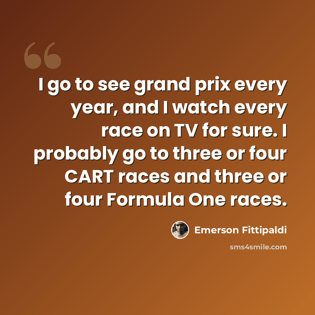 “I go to see grand prix every year, and I watch every race on TV for sure. I probably go to three or four CART races and three or four Formula One races.” quote by Emerson Fittipaldi