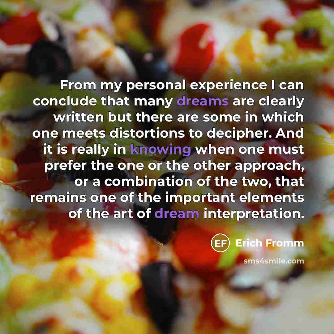 “From my personal experience I can conclude that many dreams are clearly written but there are some in which one meets distortions to decipher. And it is really in knowing when one must prefer the one or the other approach, or a combination of the two, that remains one of the important elements of…” quote by Erich Fromm