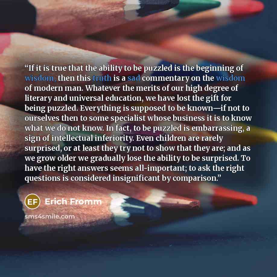 “If it is true that the ability to be puzzled is the beginning of wisdom, then this truth is a sad commentary on the wisdom of modern man. Whatever the merits of our high degree of literary and universal education, we have lost the gift for being puzzled. Everything is supposed to be known—if not…” quote by Erich Fromm