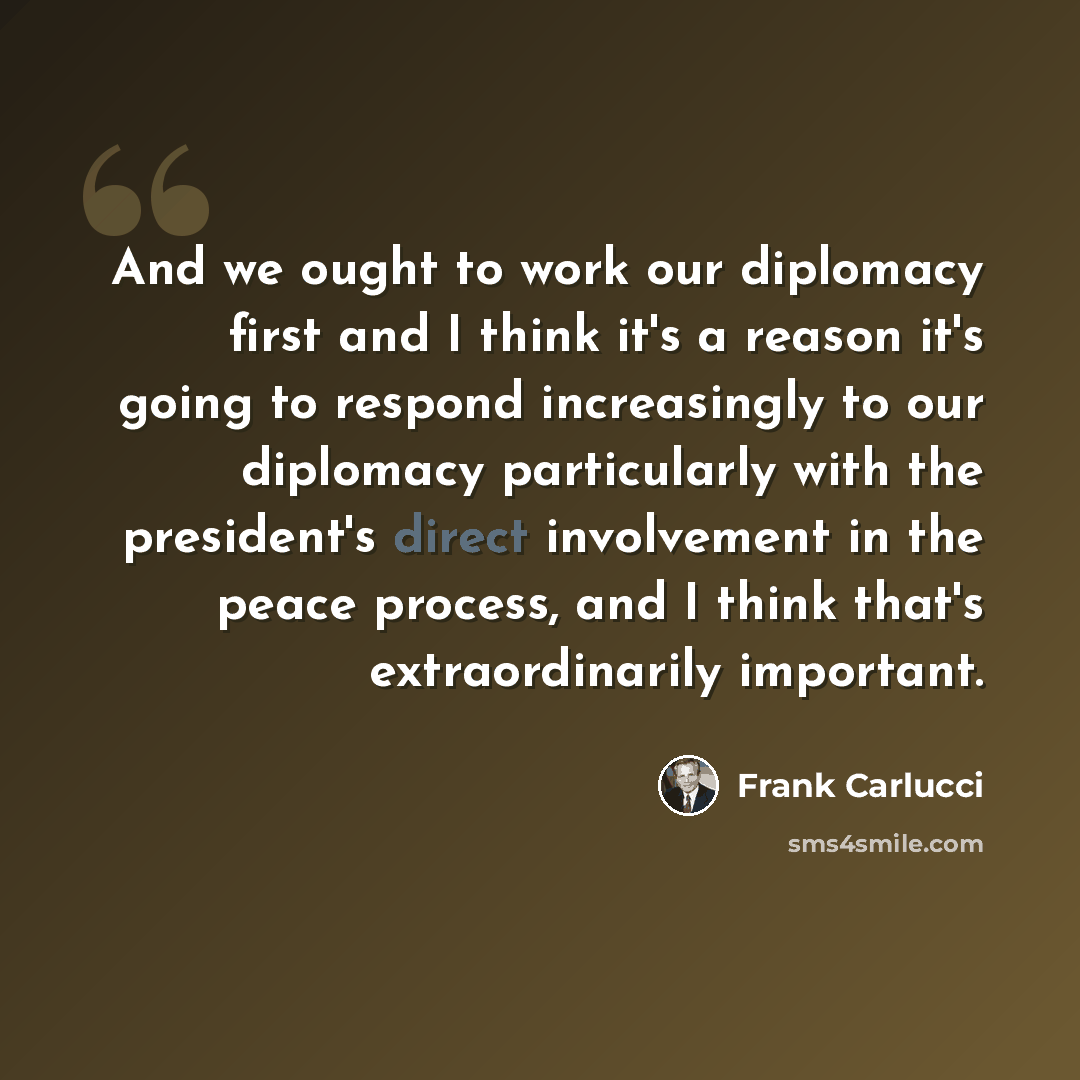 “And we ought to work our diplomacy first and I think it's a reason it's going to respond increasingly to our diplomacy particularly with the president's direct involvement in the peace process, and I think that's extraordinarily important.” quote by Frank Carlucci
